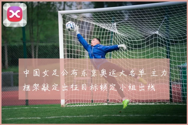 中国女足公布东京奥运大名单 主力框架敲定出征目标锁定小组出线