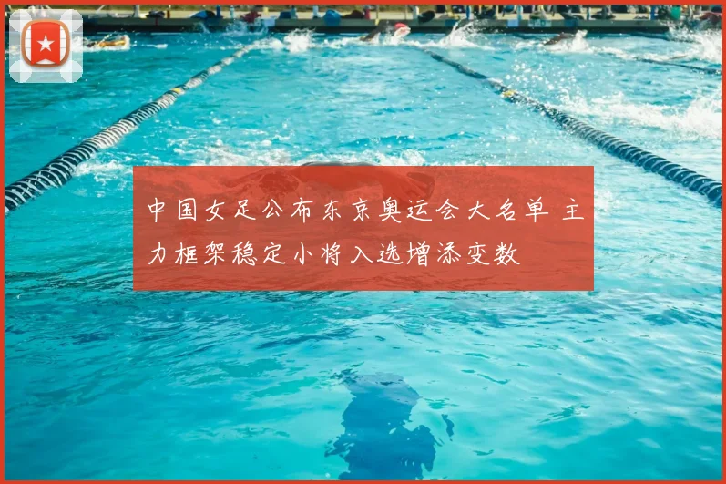 中国女足公布东京奥运会大名单 主力框架稳定小将入选增添变数