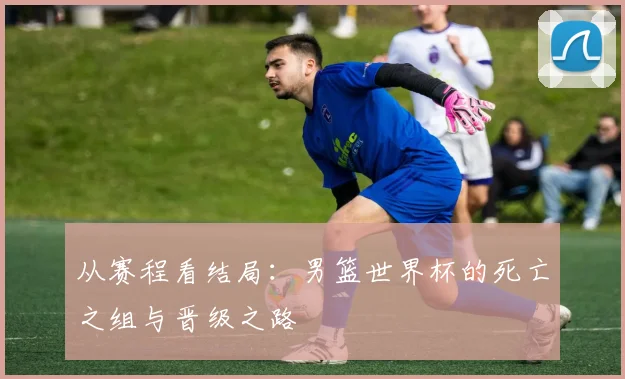 从赛程看结局：男篮世界杯的死亡之组与晋级之路