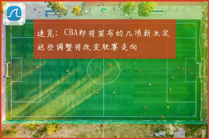 速览：CBA即将宣布的几项新决定 这些调整将改变联赛走向