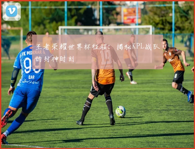 王者荣耀世界杯征程：揭秘KPL战队的封神时刻