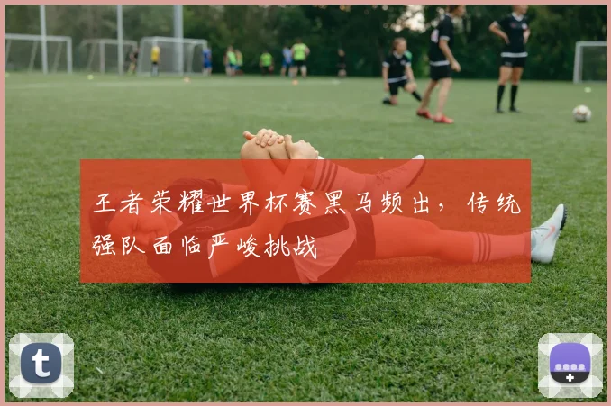 王者荣耀世界杯赛黑马频出，传统强队面临严峻挑战