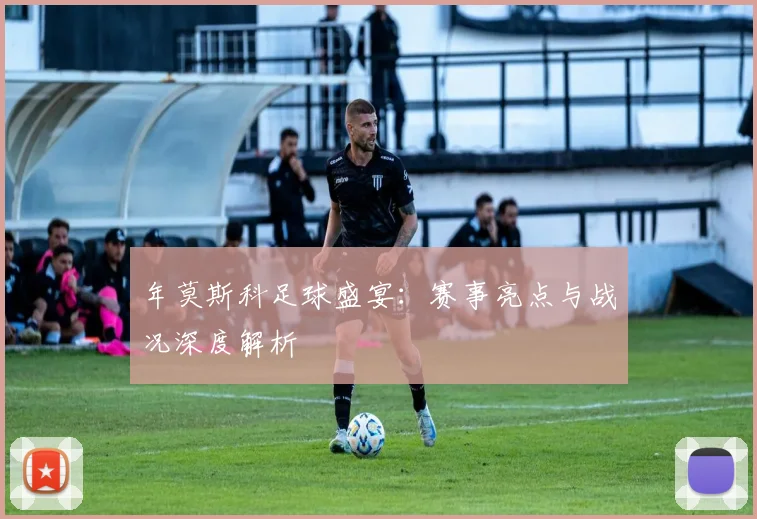 年莫斯科足球盛宴：赛事亮点与战况深度解析
