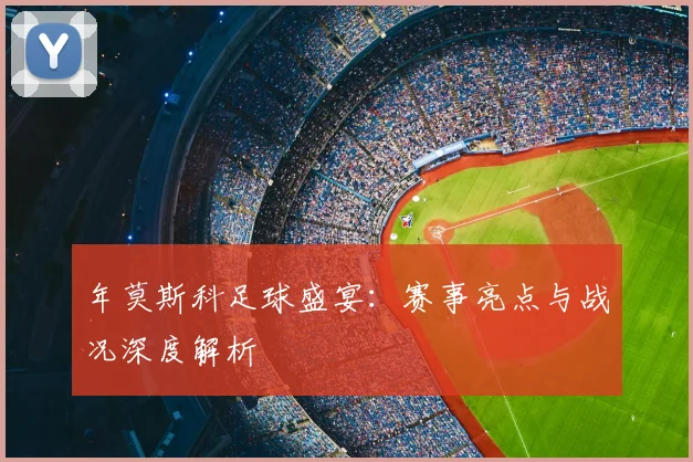 年莫斯科足球盛宴：赛事亮点与战况深度解析