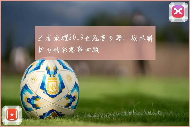 王者荣耀2019世冠赛专题：战术解析与精彩赛事回顾