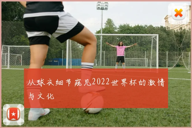 从球衣细节窥见2022世界杯的激情与文化